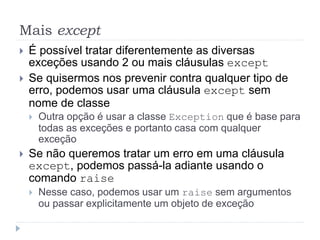 Mais except
 É possível tratar diferentemente as diversas
exceções usando 2 ou mais cláusulas except
 Se quisermos nos prevenir contra qualquer tipo de
erro, podemos usar uma cláusula except sem
nome de classe
 Outra opção é usar a classe Exception que é base para
todas as exceções e portanto casa com qualquer
exceção
 Se não queremos tratar um erro em uma cláusula
except, podemos passá-la adiante usando o
comando raise
 Nesse caso, podemos usar um raise sem argumentos
ou passar explicitamente um objeto de exceção
 