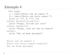 Exemplo 4
>>> try:
a = input("Entre com um numero ")
b = input("Entre com outro numero ")
print a, "/", b, "=", a/b
except ZeroDivisionError:
print "Ooops, divisão por zero"
except TypeError:
print "Ooops, você não deu um número"
except:
print "Deu um bode qualquer"
Entre com um numero 2
Entre com outro numero fads2312
Deu um bode qualquer
 
