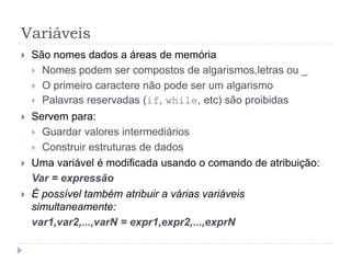 Variáveis
 São nomes dados a áreas de memória
 Nomes podem ser compostos de algarismos,letras ou _
 O primeiro caractere não pode ser um algarismo
 Palavras reservadas (if, while, etc) são proibidas
 Servem para:
 Guardar valores intermediários
 Construir estruturas de dados
 Uma variável é modificada usando o comando de atribuição:
Var = expressão
 É possível também atribuir a várias variáveis
simultaneamente:
var1,var2,...,varN = expr1,expr2,...,exprN
 