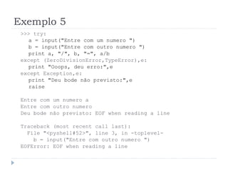 Exemplo 5
>>> try:
a = input("Entre com um numero ")
b = input("Entre com outro numero ")
print a, "/", b, "=", a/b
except (ZeroDivisionError,TypeError),e:
print "Ooops, deu erro:",e
except Exception,e:
print "Deu bode não previsto:",e
raise
Entre com um numero a
Entre com outro numero
Deu bode não previsto: EOF when reading a line
Traceback (most recent call last):
File "<pyshell#52>", line 3, in -toplevel-
b = input("Entre com outro numero ")
EOFError: EOF when reading a line
 