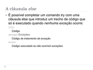 A cláusula else
 É possível completar um comando try com uma
cláusula else que introduz um trecho de código que
só é executado quando nenhuma exceção ocorre:
try:
Código
except Exceções:
Código de tratamento da exceção
else:
Código executado se não ocorrem exceções
 