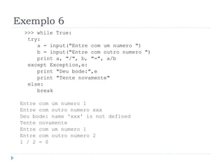Exemplo 6
>>> while True:
try:
a = input("Entre com um numero ")
b = input("Entre com outro numero ")
print a, "/", b, "=", a/b
except Exception,e:
print "Deu bode:",e
print "Tente novamente"
else:
break
Entre com um numero 1
Entre com outro numero xxx
Deu bode: name 'xxx' is not defined
Tente novamente
Entre com um numero 1
Entre com outro numero 2
1 / 2 = 0
 