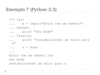Exemplo 7 (Python 2.5)
>>> try:
... x = input("Entre com um número")
... except:
... print "Deu Bode"
... finally:
... print "restabelecendo um valor para
x"
... x = None
...
Entre com um número 1xx
Deu Bode
restabelecendo um valor para x
 