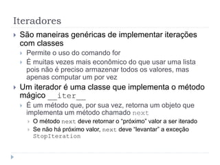 Iteradores
 São maneiras genéricas de implementar iterações
com classes
 Permite o uso do comando for
 É muitas vezes mais econômico do que usar uma lista
pois não é preciso armazenar todos os valores, mas
apenas computar um por vez
 Um iterador é uma classe que implementa o método
mágico __iter__
 É um método que, por sua vez, retorna um objeto que
implementa um método chamado next
 O método next deve retornar o “próximo” valor a ser iterado
 Se não há próximo valor, next deve “levantar” a exceção
StopIteration
 