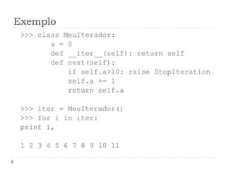 Exemplo
>>> class MeuIterador:
a = 0
def __iter__(self): return self
def next(self):
if self.a>10: raise StopIteration
self.a += 1
return self.a
>>> iter = MeuIterador()
>>> for i in iter:
print i,
1 2 3 4 5 6 7 8 9 10 11
 