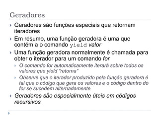 Geradores
 Geradores são funções especiais que retornam
iteradores
 Em resumo, uma função geradora é uma que
contém a o comando yield valor
 Uma função geradora normalmente é chamada para
obter o iterador para um comando for
 O comando for automaticamente iterará sobre todos os
valores que yield “retorna”
 Observe que o iterador produzido pela função geradora é
tal que o código que gera os valores e o código dentro do
for se sucedem alternadamente
 Geradores são especialmente úteis em códigos
recursivos
 