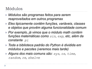 Módulos
 Módulos são programas feitos para serem
reaproveitados em outros programas
 Eles tipicamente contêm funções, variáveis, classes
e objetos que provêm alguma funcionalidade comum
 Por exemplo, já vimos que o módulo math contém
funções matemáticas como sin, exp, etc, além da
constante pi
 Toda a biblioteca padrão do Python é dividida em
módulos e pacotes (veremos mais tarde)
 Alguns dos mais comuns são: sys, os, time,
random, re, shelve
 
