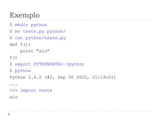 Exemplo
$ mkdir python
$ mv teste.py python/
$ cat python/teste.py
def f():
print "alo"
f()
$ export PYTHONPATH=~/python
$ python
Python 2.4.2 (#2, Sep 30 2005, 21:19:01)
...
>>> import teste
alo
 