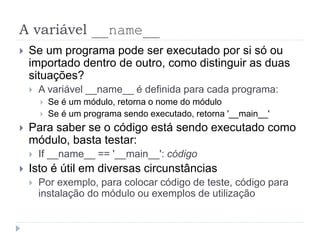 A variável __name__
 Se um programa pode ser executado por si só ou
importado dentro de outro, como distinguir as duas
situações?
 A variável __name__ é definida para cada programa:
 Se é um módulo, retorna o nome do módulo
 Se é um programa sendo executado, retorna '__main__'
 Para saber se o código está sendo executado como
módulo, basta testar:
 If __name__ == '__main__': código
 Isto é útil em diversas circunstâncias
 Por exemplo, para colocar código de teste, código para
instalação do módulo ou exemplos de utilização
 
