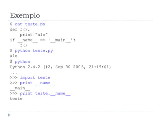 Exemplo
$ cat teste.py
def f():
print "alo"
if __name__ == '__main__':
f()
$ python teste.py
alo
$ python
Python 2.4.2 (#2, Sep 30 2005, 21:19:01)
...
>>> import teste
>>> print __name__
__main__
>>> print teste.__name__
teste
 