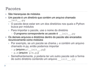 Pacotes
 São hierarquias de módulos
 Um pacote é um diretório que contém um arquivo chamado
__init__.py
 O pacote deve estar em um dos diretórios nos quais o Python
busca por módulos
 Para importar o pacote, use o nome do diretório
 O programa correspondente ao pacote é __init__.py
 Os demais arquivos e diretórios dentro do pacote são encarados
recursivamente como módulos
 Por exemplo, se um pacote se chama p e contém um arquivo
chamado m.py, então podemos importar
 p (arquivo p/__init__.py)
 p.m (arquivo p/m.py)
 Semelhantemente, p poderia ter um outro pacote sob a forma
de outro diretório contendo um arquivo __init__.py
 