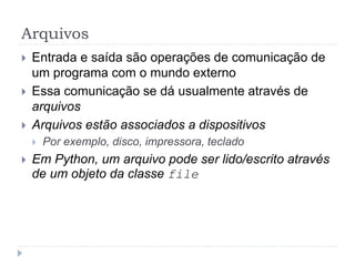 Arquivos
 Entrada e saída são operações de comunicação de
um programa com o mundo externo
 Essa comunicação se dá usualmente através de
arquivos
 Arquivos estão associados a dispositivos
 Por exemplo, disco, impressora, teclado
 Em Python, um arquivo pode ser lido/escrito através
de um objeto da classe file
 