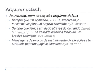 Arquivos default
 Já usamos, sem saber, três arquivos default
 Sempre que um comando print é executado, o
resultado vai para um arquivo chamado sys.stdout
 Sempre que lemos um dado através do comando input
ou raw_input, na verdade estamos lendo de um
arquivo chamado sys.stdin
 Mensagens de erro ou de rastreamento de exceções são
enviadas para um arquivo chamado sys.stderr
 
