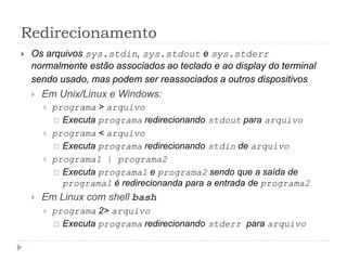Redirecionamento
 Os arquivos sys.stdin, sys.stdout e sys.stderr
normalmente estão associados ao teclado e ao display do terminal
sendo usado, mas podem ser reassociados a outros dispositivos
 Em Unix/Linux e Windows:
 programa > arquivo
 Executa programa redirecionando stdout para arquivo
 programa < arquivo
 Executa programa redirecionando stdin de arquivo
 programa1 | programa2
 Executa programa1 e programa2 sendo que a saída de
programa1 é redirecionanda para a entrada de programa2
 Em Linux com shell bash
 programa 2> arquivo
 Executa programa redirecionando stderr para arquivo
 