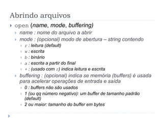 Abrindo arquivos
 open (name, mode, buffering)
 name : nome do arquivo a abrir
 mode : (opcional) modo de abertura – string contendo
 r : leitura (default)
 w : escrita
 b : binário
 a : escrita a partir do final
 + : (usado com r) indica leitura e escrita
 buffering : (opcional) indica se memória (buffers) é usada
para acelerar operações de entrada e saída
 0 : buffers não são usados
 1 (ou qq número negativo): um buffer de tamanho padrão
(default)
 2 ou maior: tamanho do buffer em bytes
 