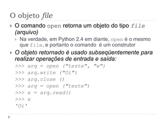 O objeto file
 O comando open retorna um objeto do tipo file
(arquivo)
 Na verdade, em Python 2.4 em diante, open é o mesmo
que file, e portanto o comando é um construtor
 O objeto retornado é usado subseqüentemente para
realizar operações de entrada e saída:
>>> arq = open ("teste", "w")
>>> arq.write ("Oi")
>>> arq.close ()
>>> arq = open ("teste")
>>> x = arq.read()
>>> x
'Oi'
 