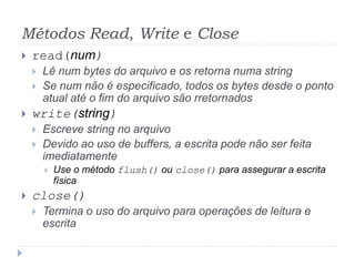 Métodos Read, Write e Close
 read(num)
 Lê num bytes do arquivo e os retorna numa string
 Se num não é especificado, todos os bytes desde o ponto
atual até o fim do arquivo são rretornados
 write(string)
 Escreve string no arquivo
 Devido ao uso de buffers, a escrita pode não ser feita
imediatamente
 Use o método flush() ou close() para assegurar a escrita
física
 close()
 Termina o uso do arquivo para operações de leitura e
escrita
 