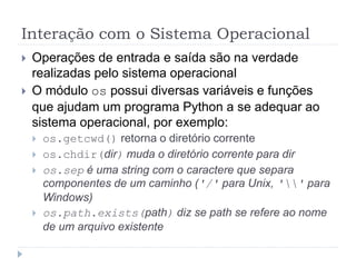 Interação com o Sistema Operacional
 Operações de entrada e saída são na verdade
realizadas pelo sistema operacional
 O módulo os possui diversas variáveis e funções
que ajudam um programa Python a se adequar ao
sistema operacional, por exemplo:
 os.getcwd() retorna o diretório corrente
 os.chdir(dir) muda o diretório corrente para dir
 os.sep é uma string com o caractere que separa
componentes de um caminho ('/' para Unix, '' para
Windows)
 os.path.exists(path) diz se path se refere ao nome
de um arquivo existente
 