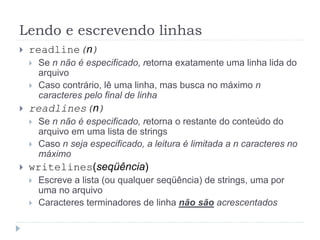 Lendo e escrevendo linhas
 readline(n)
 Se n não é especificado, retorna exatamente uma linha lida do
arquivo
 Caso contrário, lê uma linha, mas busca no máximo n
caracteres pelo final de linha
 readlines(n)
 Se n não é especificado, retorna o restante do conteúdo do
arquivo em uma lista de strings
 Caso n seja especificado, a leitura é limitada a n caracteres no
máximo
 writelines(seqüência)
 Escreve a lista (ou qualquer seqüência) de strings, uma por
uma no arquivo
 Caracteres terminadores de linha não são acrescentados
 