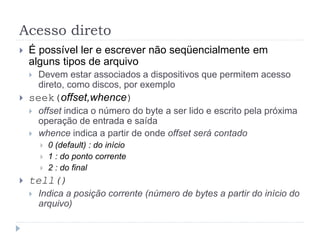 Acesso direto
 É possível ler e escrever não seqüencialmente em
alguns tipos de arquivo
 Devem estar associados a dispositivos que permitem acesso
direto, como discos, por exemplo
 seek(offset,whence)
 offset indica o número do byte a ser lido e escrito pela próxima
operação de entrada e saída
 whence indica a partir de onde offset será contado
 0 (default) : do início
 1 : do ponto corrente
 2 : do final
 tell()
 Indica a posição corrente (número de bytes a partir do início do
arquivo)
 