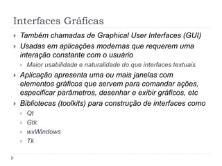 Interfaces Gráficas
 Também chamadas de Graphical User Interfaces (GUI)
 Usadas em aplicações modernas que requerem uma
interação constante com o usuário
 Maior usabilidade e naturalidade do que interfaces textuais
 Aplicação apresenta uma ou mais janelas com
elementos gráficos que servem para comandar ações,
especificar parâmetros, desenhar e exibir gráficos, etc
 Bibliotecas (toolkits) para construção de interfaces como
 Qt
 Gtk
 wxWindows
 Tk
 