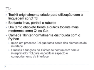 Tk
 Toolkit originalmente criado para utilização com a
linguagem script Tcl
 Bastante leve, portátil e robusto
 Um tanto obsoleto frente a outros toolkits mais
modernos como Qt ou Gtk
 Camada Tkinter normalmente distribuída com o
Python
 Inicia um processo Tcl que toma conta dos elementos de
interface
 Classes e funções do Tkinter se comunicam com o
interpretador Tcl para especifcar aspecto e
comportamento da interface
 