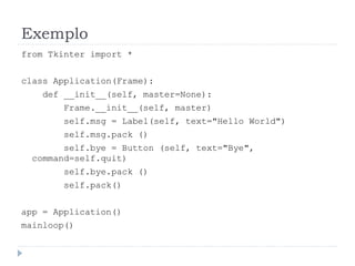 Exemplo
from Tkinter import *
class Application(Frame):
def __init__(self, master=None):
Frame.__init__(self, master)
self.msg = Label(self, text="Hello World")
self.msg.pack ()
self.bye = Button (self, text="Bye",
command=self.quit)
self.bye.pack ()
self.pack()
app = Application()
mainloop()
 