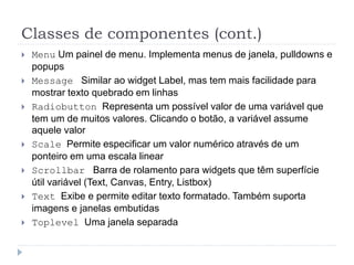 Classes de componentes (cont.)
 Menu Um painel de menu. Implementa menus de janela, pulldowns e
popups
 Message Similar ao widget Label, mas tem mais facilidade para
mostrar texto quebrado em linhas
 Radiobutton Representa um possível valor de uma variável que
tem um de muitos valores. Clicando o botão, a variável assume
aquele valor
 Scale Permite especificar um valor numérico através de um
ponteiro em uma escala linear
 Scrollbar Barra de rolamento para widgets que têm superfície
útil variável (Text, Canvas, Entry, Listbox)
 Text Exibe e permite editar texto formatado. Também suporta
imagens e janelas embutidas
 Toplevel Uma janela separada
 
