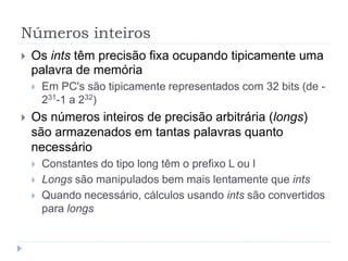 Números inteiros
 Os ints têm precisão fixa ocupando tipicamente uma
palavra de memória
 Em PC's são tipicamente representados com 32 bits (de -
231-1 a 232)
 Os números inteiros de precisão arbitrária (longs)
são armazenados em tantas palavras quanto
necessário
 Constantes do tipo long têm o prefixo L ou l
 Longs são manipulados bem mais lentamente que ints
 Quando necessário, cálculos usando ints são convertidos
para longs
 