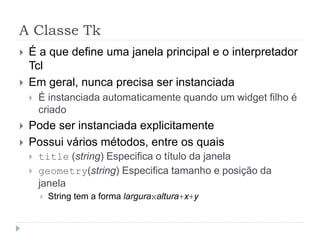 A Classe Tk
 É a que define uma janela principal e o interpretador
Tcl
 Em geral, nunca precisa ser instanciada
 É instanciada automaticamente quando um widget filho é
criado
 Pode ser instanciada explicitamente
 Possui vários métodos, entre os quais
 title (string) Especifica o título da janela
 geometry(string) Especifica tamanho e posição da
janela
 String tem a forma larguraxaltura+x+y
 