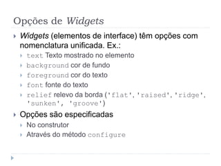 Opções de Widgets
 Widgets (elementos de interface) têm opções com
nomenclatura unificada. Ex.:
 text Texto mostrado no elemento
 background cor de fundo
 foreground cor do texto
 font fonte do texto
 relief relevo da borda ('flat', 'raised', 'ridge',
'sunken', 'groove')
 Opções são especificadas
 No construtor
 Através do método configure
 
