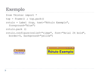 Exemplo
from Tkinter import *
top = Frame() ; top.pack()
rotulo = Label (top, text="Rótulo Exemplo",
foreground="blue")
rotulo.pack ()
rotulo.configure(relief="ridge", font="Arial 24 bold",
border=5, background="yellow")
 