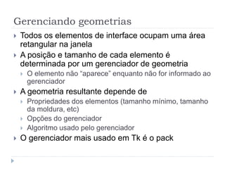 Gerenciando geometrias
 Todos os elementos de interface ocupam uma área
retangular na janela
 A posição e tamanho de cada elemento é
determinada por um gerenciador de geometria
 O elemento não “aparece” enquanto não for informado ao
gerenciador
 A geometria resultante depende de
 Propriedades dos elementos (tamanho mínimo, tamanho
da moldura, etc)
 Opções do gerenciador
 Algoritmo usado pelo gerenciador
 O gerenciador mais usado em Tk é o pack
 