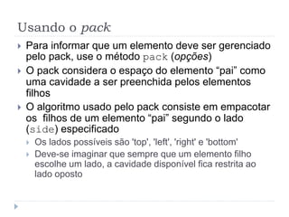 Usando o pack
 Para informar que um elemento deve ser gerenciado
pelo pack, use o método pack (opções)
 O pack considera o espaço do elemento “pai” como
uma cavidade a ser preenchida pelos elementos
filhos
 O algoritmo usado pelo pack consiste em empacotar
os filhos de um elemento “pai” segundo o lado
(side) especificado
 Os lados possíveis são 'top', 'left', 'right' e 'bottom'
 Deve-se imaginar que sempre que um elemento filho
escolhe um lado, a cavidade disponível fica restrita ao
lado oposto
 