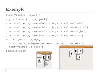 Exemplo
from Tkinter import *
top = Frame() ; top.pack()
a = Label (top, text="A") ; a.pack (side="left")
b = Label (top, text="B") ; b.pack (side="bottom")
c = Label (top, text="C") ; c.pack (side="right")
d = Label (top, text="D") ; d.pack (side="top")
for widget in (a,b,c,d):
widget.configure(relief="groove", border=10,
font="Times 24 bold")
top.mainloop()
 