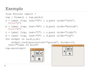 Exemplo
from Tkinter import *
top = Frame() ; top.pack()
a = Label (top, text="A") ; a.pack (side="left",
fill="y")
b = Label (top, text="B") ; b.pack (side="bottom",
fill="x")
c = Label (top, text="C") ; c.pack (side="right")
d = Label (top, text="D") ; d.pack (side="top")
for widget in (a,b,c,d):
widget.configure(relief="groove", border=10,
font="Times 24 bold")
top.mainloop()
 