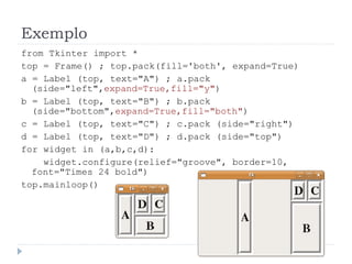 Exemplo
from Tkinter import *
top = Frame() ; top.pack(fill='both', expand=True)
a = Label (top, text="A") ; a.pack
(side="left",expand=True,fill="y")
b = Label (top, text="B") ; b.pack
(side="bottom",expand=True,fill="both")
c = Label (top, text="C") ; c.pack (side="right")
d = Label (top, text="D") ; d.pack (side="top")
for widget in (a,b,c,d):
widget.configure(relief="groove", border=10,
font="Times 24 bold")
top.mainloop()
 