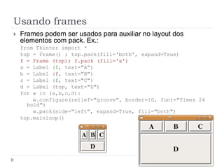 Usando frames
 Frames podem ser usados para auxiliar no layout dos
elementos com pack. Ex.:
from Tkinter import *
top = Frame() ; top.pack(fill='both', expand=True)
f = Frame (top); f.pack (fill='x')
a = Label (f, text="A")
b = Label (f, text="B")
c = Label (f, text="C")
d = Label (top, text="D")
for w in (a,b,c,d):
w.configure(relief="groove", border=10, font="Times 24
bold")
w.pack(side="left", expand=True, fill="both")
top.mainloop()
 