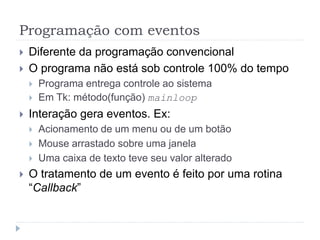 Programação com eventos
 Diferente da programação convencional
 O programa não está sob controle 100% do tempo
 Programa entrega controle ao sistema
 Em Tk: método(função) mainloop
 Interação gera eventos. Ex:
 Acionamento de um menu ou de um botão
 Mouse arrastado sobre uma janela
 Uma caixa de texto teve seu valor alterado
 O tratamento de um evento é feito por uma rotina
“Callback”
 