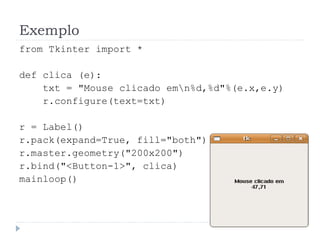 Exemplo
from Tkinter import *
def clica (e):
txt = "Mouse clicado emn%d,%d"%(e.x,e.y)
r.configure(text=txt)
r = Label()
r.pack(expand=True, fill="both")
r.master.geometry("200x200")
r.bind("<Button-1>", clica)
mainloop()
 