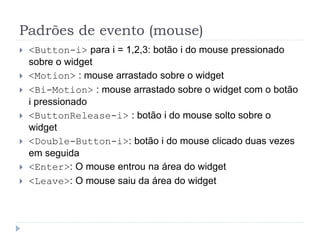 Padrões de evento (mouse)
 <Button-i> para i = 1,2,3: botão i do mouse pressionado
sobre o widget
 <Motion> : mouse arrastado sobre o widget
 <Bi-Motion> : mouse arrastado sobre o widget com o botão
i pressionado
 <ButtonRelease-i> : botão i do mouse solto sobre o
widget
 <Double-Button-i>: botão i do mouse clicado duas vezes
em seguida
 <Enter>: O mouse entrou na área do widget
 <Leave>: O mouse saiu da área do widget
 