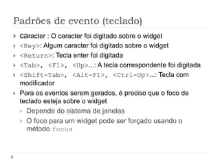 Padrões de evento (teclado)
 caracter : O caracter foi digitado sobre o widget
 <Key>: Algum caracter foi digitado sobre o widget
 <Return>: Tecla enter foi digitada
 <Tab>, <F1>, <Up>...: A tecla correspondente foi digitada
 <Shift-Tab>, <Alt-F1>, <Ctrl-Up>...: Tecla com
modificador
 Para os eventos serem gerados, é preciso que o foco de
teclado esteja sobre o widget
 Depende do sistema de janelas
 O foco para um widget pode ser forçado usando o
método focus
 