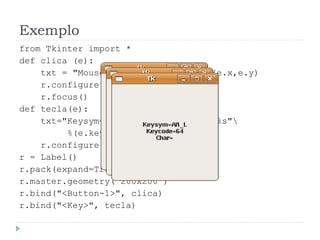 Exemplo
from Tkinter import *
def clica (e):
txt = "Mouse clicado emn%d,%d"%(e.x,e.y)
r.configure(text=txt)
r.focus()
def tecla(e):
txt="Keysym=%snKeycode=%snChar=%s"
%(e.keysym,e.keycode,e.char)
r.configure(text=txt)
r = Label()
r.pack(expand=True, fill="both")
r.master.geometry("200x200")
r.bind("<Button-1>", clica)
r.bind("<Key>", tecla)
 
