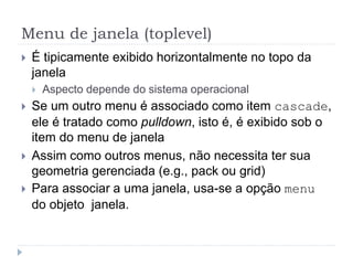 Menu de janela (toplevel)
 É tipicamente exibido horizontalmente no topo da
janela
 Aspecto depende do sistema operacional
 Se um outro menu é associado como item cascade,
ele é tratado como pulldown, isto é, é exibido sob o
item do menu de janela
 Assim como outros menus, não necessita ter sua
geometria gerenciada (e.g., pack ou grid)
 Para associar a uma janela, usa-se a opção menu
do objeto janela.
 