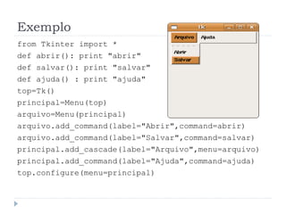 Exemplo
from Tkinter import *
def abrir(): print "abrir"
def salvar(): print "salvar"
def ajuda() : print "ajuda"
top=Tk()
principal=Menu(top)
arquivo=Menu(principal)
arquivo.add_command(label="Abrir",command=abrir)
arquivo.add_command(label="Salvar",command=salvar)
principal.add_cascade(label="Arquivo",menu=arquivo)
principal.add_command(label="Ajuda",command=ajuda)
top.configure(menu=principal)
 