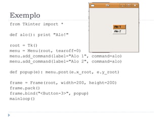 Exemplo
from Tkinter import *
def alo(): print "Alo!"
root = Tk()
menu = Menu(root, tearoff=0)
menu.add_command(label="Alo 1", command=alo)
menu.add_command(label="Alo 2", command=alo)
def popup(e): menu.post(e.x_root, e.y_root)
frame = Frame(root, width=200, height=200)
frame.pack()
frame.bind("<Button-3>", popup)
mainloop()
 