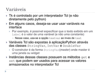 Variáveis
 Tk é controlado por um interpretador Tcl (e não
diretamente pelo python)
 Em alguns casos, deseja-se usar usar variáveis na
interface
 Por exemplo, é possível especificar que o texto exibido em um
Label é o valor de uma variável (e não uma constante)
 Nesse caso, usa-se a opção textvar ao inves de text
 Variáveis Tcl são expostas à aplicaçãoPython através
das classes StringVar, IntVar e DoubleVar
 O construtor é da forma StringVar(master) onde master é
uma janela ou widget
 Instâncias dessas classes possuem os métodos get e
set que podem ser usados para acessar os valores
armazenados no interpretador Tcl
 