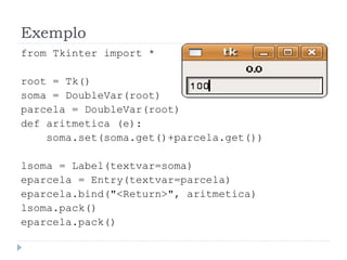 Exemplo
from Tkinter import *
root = Tk()
soma = DoubleVar(root)
parcela = DoubleVar(root)
def aritmetica (e):
soma.set(soma.get()+parcela.get())
lsoma = Label(textvar=soma)
eparcela = Entry(textvar=parcela)
eparcela.bind("<Return>", aritmetica)
lsoma.pack()
eparcela.pack()
 