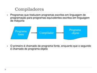 Compiladores
 Programas que traduzem programas escritos em linguagem de
programação para programas equivalentes escritos em linguagem
de máquina
 O primeiro é chamado de programa fonte, enquanto que o segundo
é chamado de programa objeto
Compilador
Programa
fonte
Programa
objeto
 