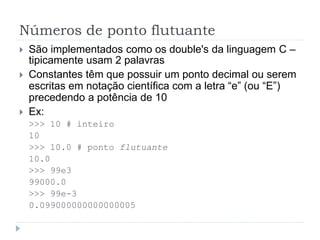 Números de ponto flutuante
 São implementados como os double's da linguagem C –
tipicamente usam 2 palavras
 Constantes têm que possuir um ponto decimal ou serem
escritas em notação científica com a letra “e” (ou “E”)
precedendo a potência de 10
 Ex:
>>> 10 # inteiro
10
>>> 10.0 # ponto flutuante
10.0
>>> 99e3
99000.0
>>> 99e-3
0.099000000000000005
 